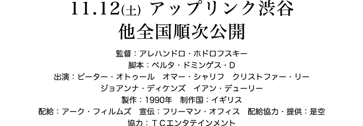 11.12(土) 渋谷アップリンク 他全国順次公開　監督：アレハンドロ・ホドロフスキー　脚本：ベルタ・ドミンゲス・D　出演：ピーター・オトゥール　オマー・シャリフ　クリストファー　製作：1990年　制作国：イギリス　配給：アークフィルムズ　宣伝：フリーマンオフィス　配給協力・提供：是空　協力：TCエンタテインメント　本編92分／ステレオ／ビスタサイズ／日本語字幕